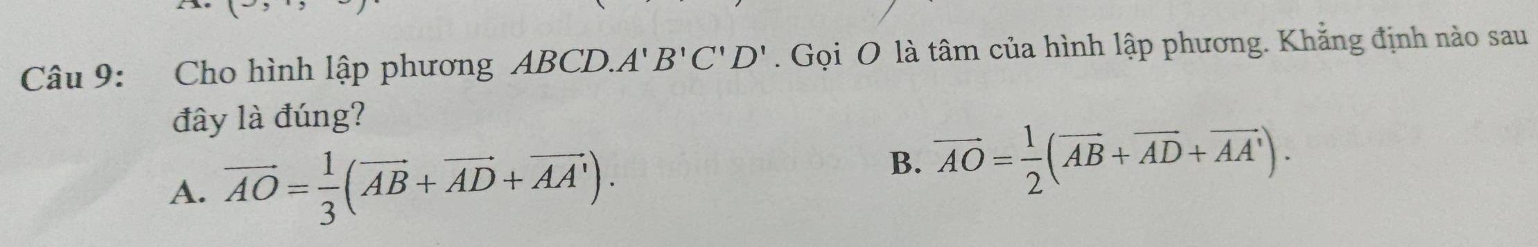 Cho hình lập phương ABCD. A'B'C'D'. Gọi O là tâm của hình lập phương. Khẳng định nào sau
đây là đúng?
A. vector AO= 1/3 (vector AB+vector AD+vector AA').
B. vector AO= 1/2 (vector AB+vector AD+vector AA').