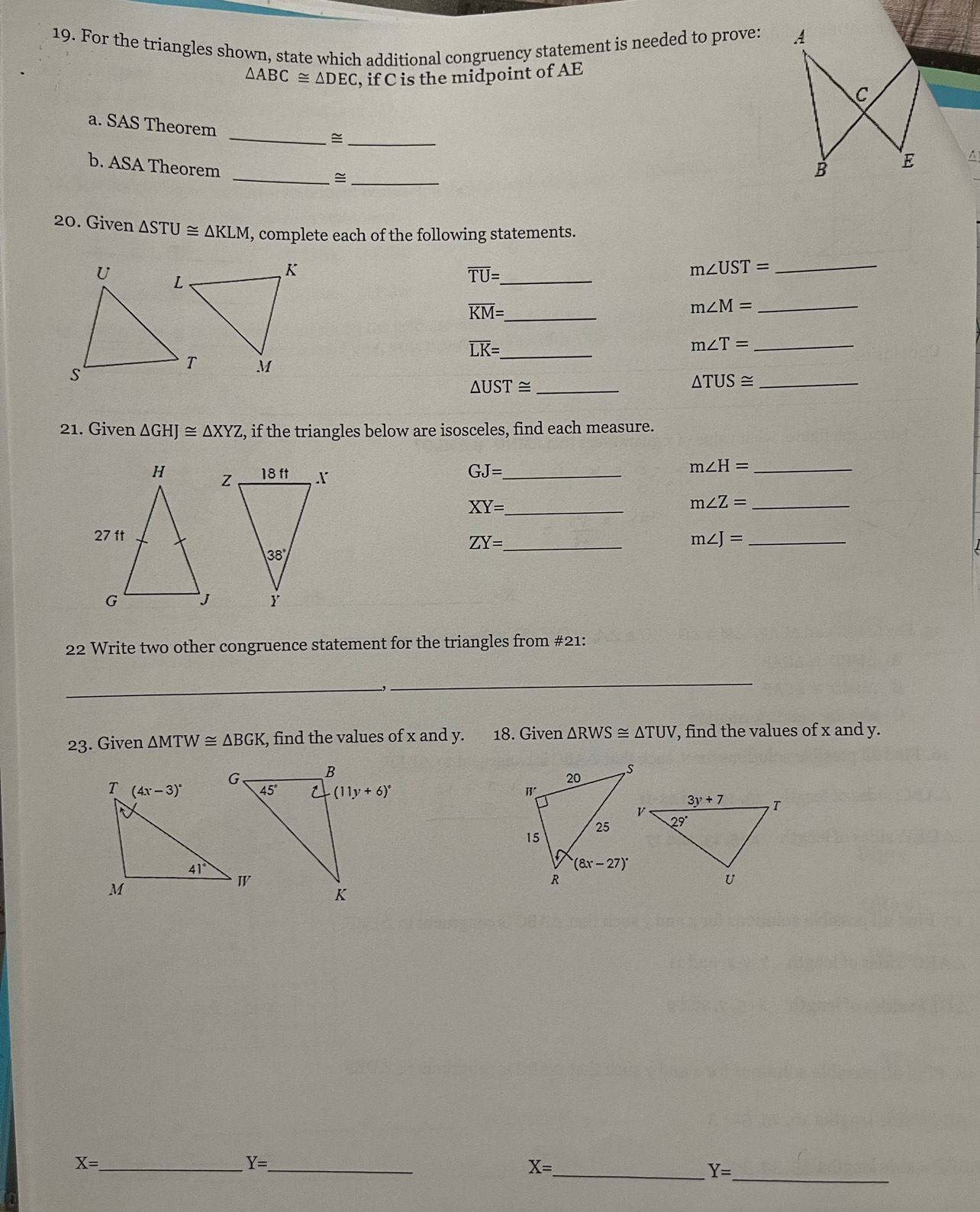 For the triangles shown, state which additional congruency statement is needed to prove:
△ ABC≌ △ DEC , if C is the midpoint of AE
a. SAS Theorem
__≌
b. ASA Theorem
__≌
A
20. Given △ STU≌ △ KLM , complete each of the following statements.
_ overline TU=_ 
_ m∠ UST=
_ overline KM=_ 
m∠ M= _
_ overline LK=_ 
m∠ T= _
_ △ UST≌
_ △ TUS≌
21. Given △ GHJ≌ △ XYZ , if the triangles below are isosceles, find each measure.
_ GJ=
_ m∠ H=
_ XY=.
_ m∠ Z=
ZY= _ m∠ J= _
22 Write two other congruence statement for the triangles from #21:
_
_
23. Given △ MTW≌ △ BGK, , find the values of x and y. 18. Given △ RWS≌ △ TUV , find the values of x and y.
 
_
X= _
_ Y=
_ X=
Y=