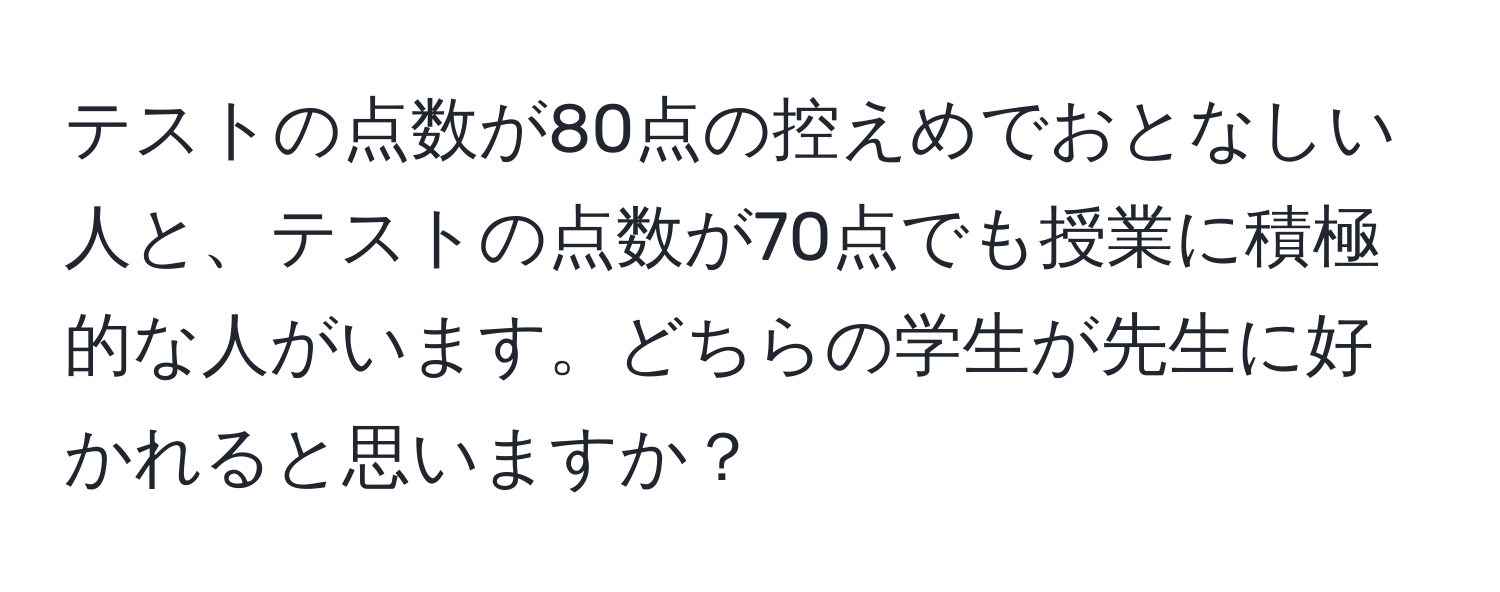 テストの点数が80点の控えめでおとなしい人と、テストの点数が70点でも授業に積極的な人がいます。どちらの学生が先生に好かれると思いますか？