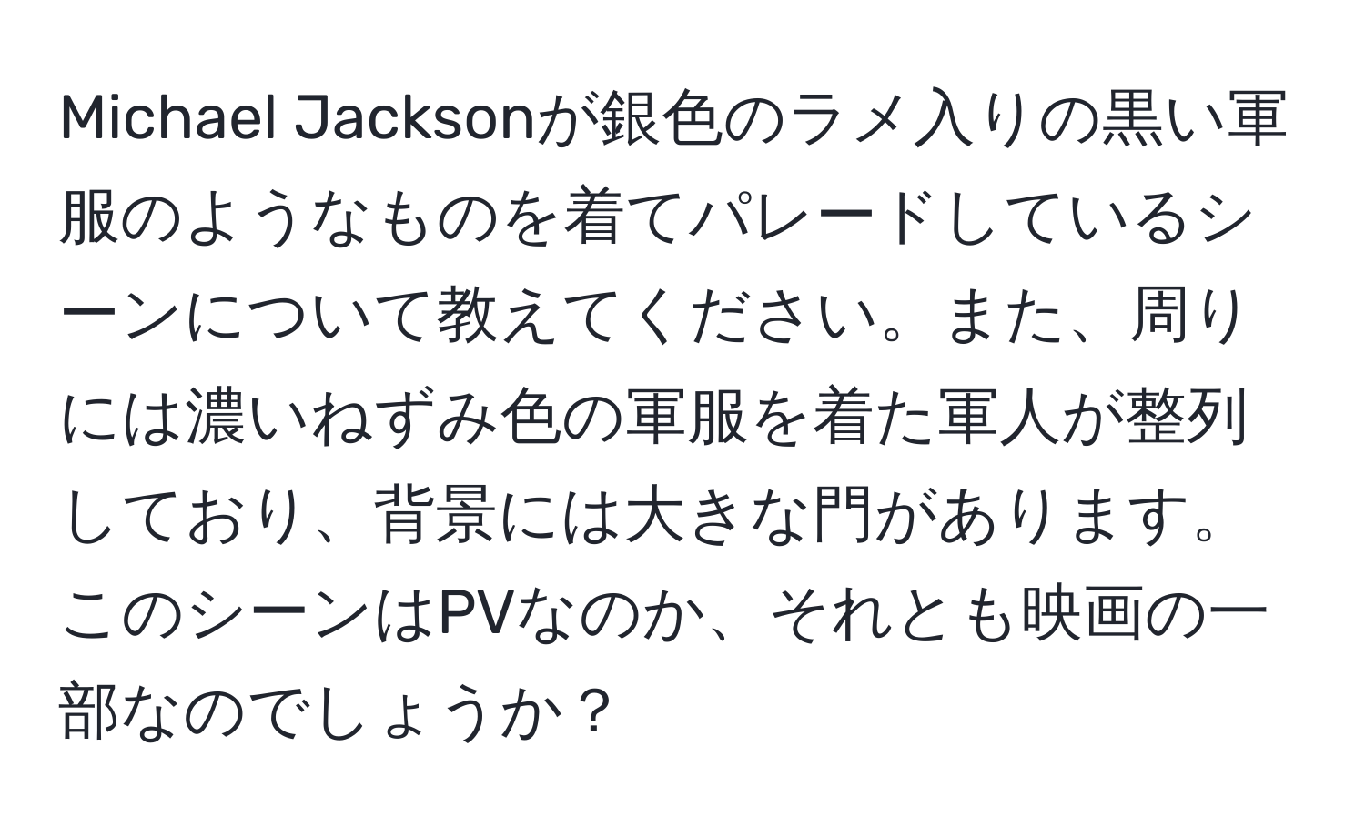 Michael Jacksonが銀色のラメ入りの黒い軍服のようなものを着てパレードしているシーンについて教えてください。また、周りには濃いねずみ色の軍服を着た軍人が整列しており、背景には大きな門があります。このシーンはPVなのか、それとも映画の一部なのでしょうか？