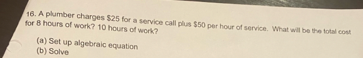 A plumber charges $25 for a service call plus $50 per hour of service. What will be the total cost 
for 8 hours of work? 10 hours of work? 
(a) Set up algebraic equation 
(b) Solve