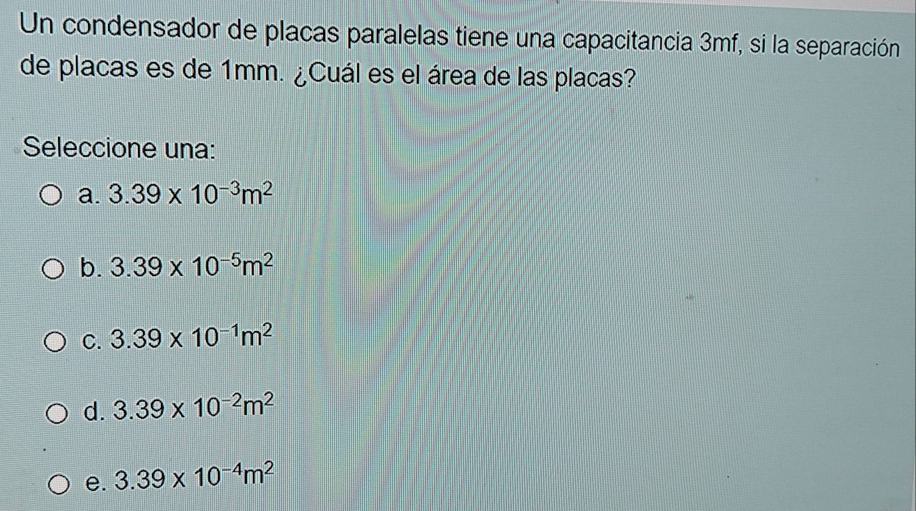 Un condensador de placas paralelas tiene una capacitancia 3mf, si la separación
de placas es de 1mm. ¿Cuál es el área de las placas?
Seleccione una:
a. 3.39* 10^(-3)m^2
b. 3.39* 10^(-5)m^2
C. 3.39* 10^(-1)m^2
d. 3.39* 10^(-2)m^2
e. 3.39* 10^(-4)m^2