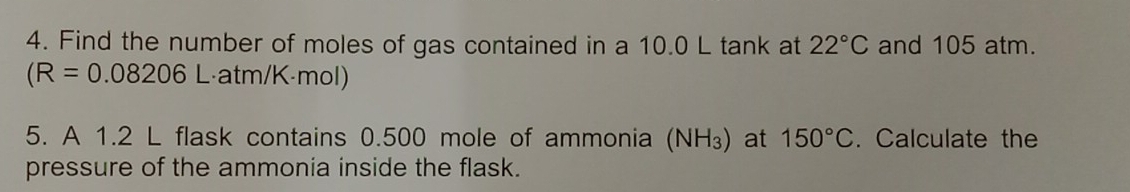 Find the number of moles of gas contained in a 10.0 L tank at 22°C and 105 atm.
(R=0.08206L atm/K·mol)
5. A 1.2 L flask contains 0.500 mole of ammonia (NH_3) at 150°C. Calculate the 
pressure of the ammonia inside the flask.