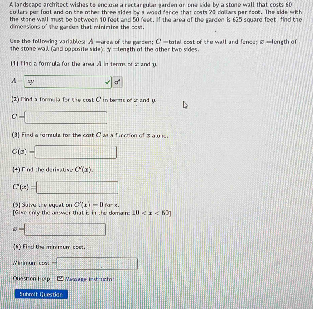 A landscape architect wishes to enclose a rectangular garden on one side by a stone wall that costs 60
dollars per foot and on the other three sides by a wood fence that costs 20 dollars per foot. The side with 
the stone wall must be between 10 feet and 50 feet. If the area of the garden is 625 square feet, find the 
dimensions of the garden that minimize the cost. 
Use the following variables: A= area of the garden; C= total cost of the wall and fence; x= length of 
the stone wall (and opposite side); y= length of the other two sides. 
(1) Find a formula for the area A in terms of x and y.
A=xy □ 0^(6^)0^4
(2) Find a formula for the cost C in terms of x and y.
C=□
(3) Find a formula for the cos tC as a function of x alone.
C(x)=□
(4) Find the derivative C'(x).
C'(x)=□
(5) Solve the equation C'(x)=0 for x. 
[Give only the answer that is in the domain: 10
x=□
(6) Find the minimum cost. 
Minimum cost =□
Question Help: Message instructor 
Submit Question