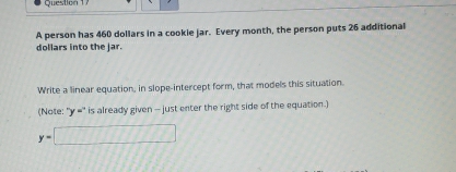 A person has 460 dollars in a cookie jar. Every month, the person puts 26 additional 
dollars into the jar. 
Write a linear equation, in slope-intercept form, that models this situation. 
(Note: '' v = '' is already given - just enter the right side of the equation.)
y=□