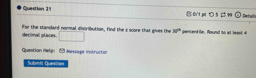 つ 5% 99 Detail: 
For the standard normal distribution, find the z score that gives the 30^(th) percentile. Round to at least 4
decimal places. □ 
Question Help: Message instructor 
Submit Question