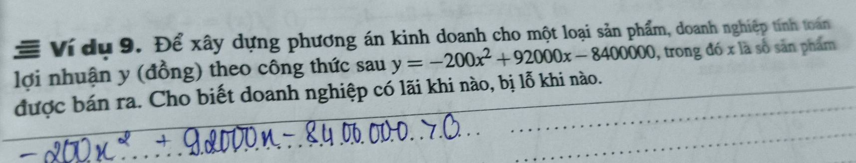 # Ví dụ 9. Để xây dựng phương án kinh doanh cho một loại sản phẩm, doanh nghiệp tính toán 
lợi nhuận y (đồng) theo công thức sau y=-200x^2+92000x-8400000 , trong đó x là số sản phẩm 
được bán ra. Cho biết doanh nghiệp có lãi khi nào, bị lỗ khi nào.