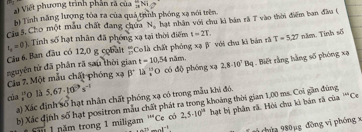 m2 
a) Viết phương trình phần rã của _(28)^(66)Ni
b) Tính năng lượng tỏa ra của quá trình phóng xạ nói trên. 
Câu 5. Cho một mẫu chất đang chứa N_0 hạt nhân với chu kì bán rã T vào thời điểm ban đầu (
t_0=0) Tính số hạt nhân đã phóng xạ tại thời điểm t=2T. 
Câu 6. Ban đầu có 12,0 g cobalt beginarrayr 60 27endarray Co là chất phóng xạ β với chu kì bán rã T=5,27 năm. Tính số 
nguyên tử đã phân rã sau thời gian t=10,54ndm. 
Cầu 7. Một mẫu chất phóng xạ beta^+ là _8 8^(15endarray) O có độ phóng xạ 2,8· 10^7Bq. Biết rằng hằng số phóng xạ
của beginarrayr 15 8endarray 0 là 5,67· 10^(-3)s^(-1)
144
a) Xác định số hạt nhân chất phóng xạ có trong mẫu khi đó. 
b) Xác định số hạt positron mẫu chất phát ra trong khoảng thời gian 1,00 ms. Coi gần đúng 
1 năm trong 1 miligam 14 ' Ce có 2,5· 10^(18) hạt bị phân rã. Hỏi chu kì bán rã của Ce
· 0.23mol^(-1). 
có chứa 980 μg đồng vị phóng x