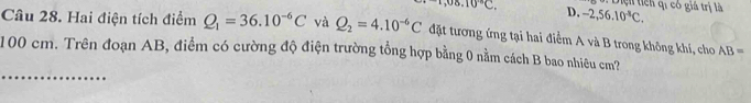 ,08.10°C, D. -2, 56.10^4C. Diện tích qi có giá trị là
Câu 28. Hai điện tích điểm Q_1=36.10^(-6)C và Q_2=4.10^(-6)C đặt tương ứng tại hai điểm A và B trong không khí, cho AB=
_
100 cm. Trên đoạn AB, điểm có cường độ điện trường tổng hợp bằng 0 nằm cách B bao nhiêu cm?