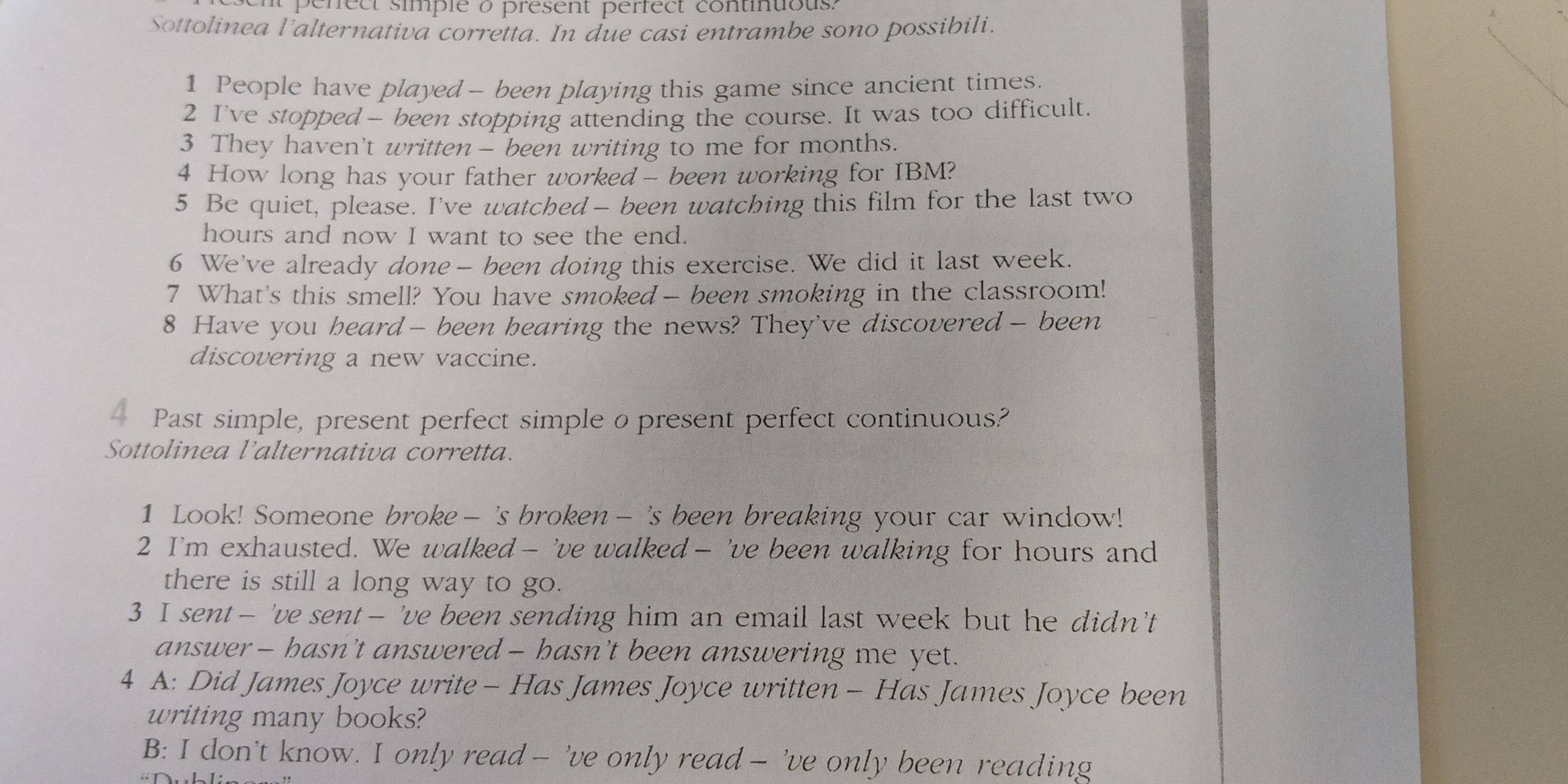 perect simple à present perfect continuous. 
Sottolinea l'alternativa corretta. In due casi entrambe sono possibili. 
1 People have played - been playing this game since ancient times. 
2 I've stopped — been stopping attending the course. It was too difficult. 
3 They haven't written - been writing to me for months. 
4 How long has your father worked - been working for IBM? 
5 Be quiet, please. I've watched— been watching this film for the last two 
hours and now I want to see the end. 
6 We've already done— been doing this exercise. We did it last week. 
7 What's this smell? You have smoked- been smoking in the classroom! 
8 Have you heard — been hearing the news? They've discovered- been 
discovering a new vaccine. 
— Past simple, present perfect simple o present perfect continuous? 
Sottolinea l’alternativa corretta. 
1 Look! Someone broke - 's broken - 's been breaking your car window! 
2 I'm exhausted. We walked — 've walked — 've been walking for hours and 
there is still a long way to go. 
3 I sent— 've sent— 've been sending him an email last week but he didn'’t 
answer — hasn’t answered — hasn’t been answering me yet. 
4 A: Did James Joyce write - Has James Joyce written - Has James Joyce been 
writing many books? 
B: I don’t know. I only read — 've only read — 've only been reading
