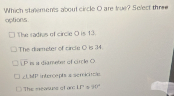 Which statements about circle O are true? Select three
options.
The radius of circle O is 13.
The diameter of circle O is 34.
overline LP is a diameter of circle O
∠ LMP intercepts a semicircle.
The measure of arc LP is 90°