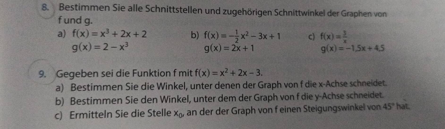 Bestimmen Sie alle Schnittstellen und zugehörigen Schnittwinkel der Graphen von 
f und g. 
a) f(x)=x^3+2x+2 b) f(x)=- 1/2 x^2-3x+1 c) f(x)= 3/x 
g(x)=2-x^3
g(x)=2x+1
g(x)=-1,5x+4.5
9. Gegeben sei die Funktion f mit f(x)=x^2+2x-3. 
a) Bestimmen Sie die Winkel, unter denen der Graph von f die x -Achse schneidet. 
b) Bestimmen Sie den Winkel, unter dem der Graph von f die y -Achse schneidet. 
c) Ermitteln Sie die Stelle X_0' an der der Graph von f einen Steigungswinkel von 45° hat.