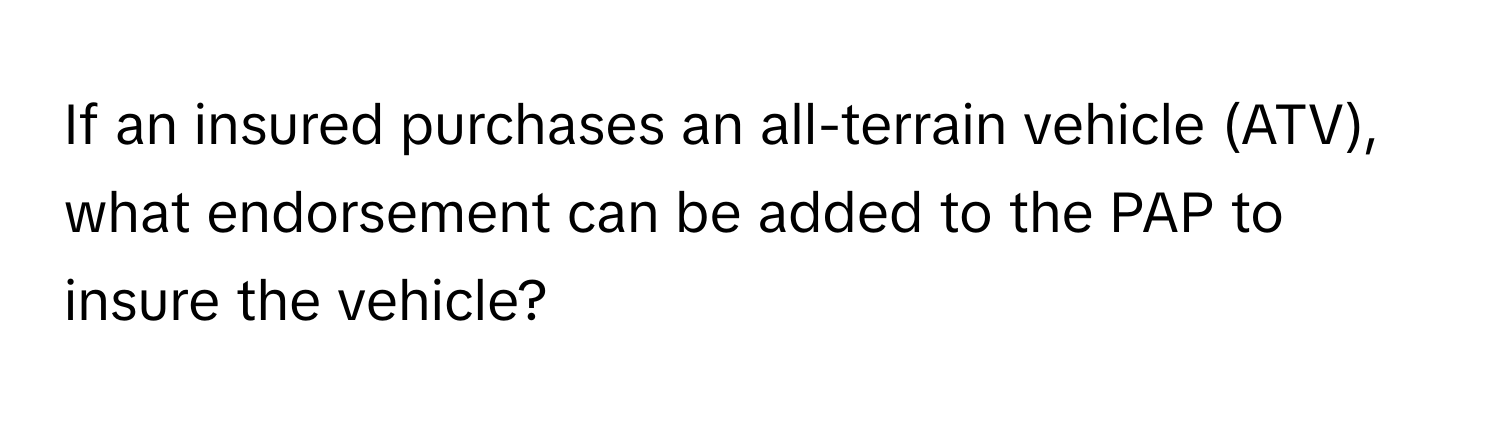 If an insured purchases an all-terrain vehicle (ATV), what endorsement can be added to the PAP to insure the vehicle?