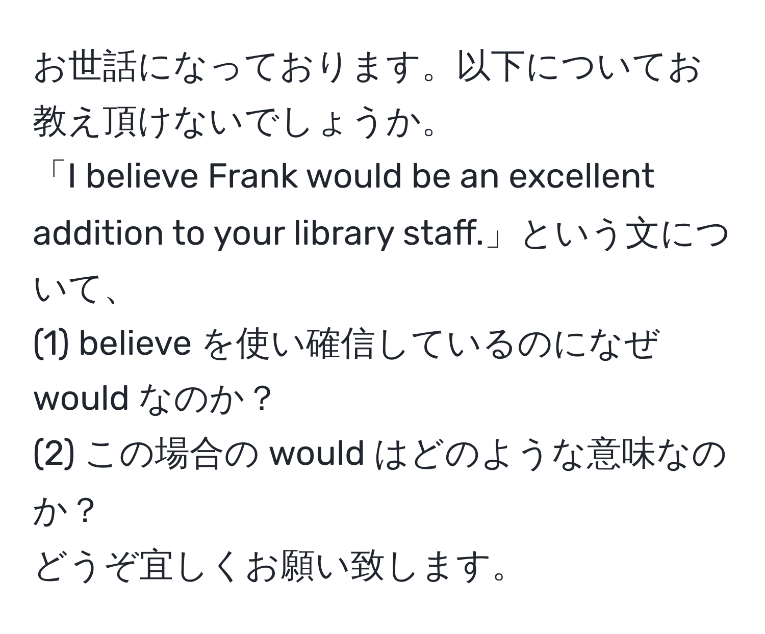 お世話になっております。以下についてお教え頂けないでしょうか。  
「I believe Frank would be an excellent addition to your library staff.」という文について、  
(1) believe を使い確信しているのになぜ would なのか？  
(2) この場合の would はどのような意味なのか？  
どうぞ宜しくお願い致します。