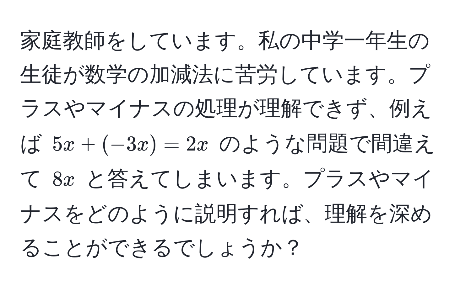 家庭教師をしています。私の中学一年生の生徒が数学の加減法に苦労しています。プラスやマイナスの処理が理解できず、例えば $5x + (-3x) = 2x$ のような問題で間違えて $8x$ と答えてしまいます。プラスやマイナスをどのように説明すれば、理解を深めることができるでしょうか？