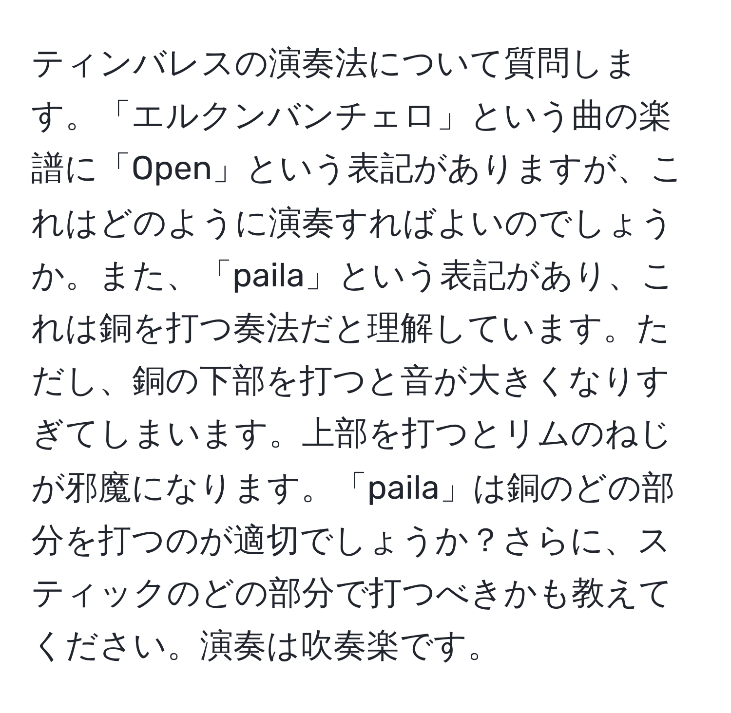 ティンバレスの演奏法について質問します。「エルクンバンチェロ」という曲の楽譜に「Open」という表記がありますが、これはどのように演奏すればよいのでしょうか。また、「paila」という表記があり、これは銅を打つ奏法だと理解しています。ただし、銅の下部を打つと音が大きくなりすぎてしまいます。上部を打つとリムのねじが邪魔になります。「paila」は銅のどの部分を打つのが適切でしょうか？さらに、スティックのどの部分で打つべきかも教えてください。演奏は吹奏楽です。