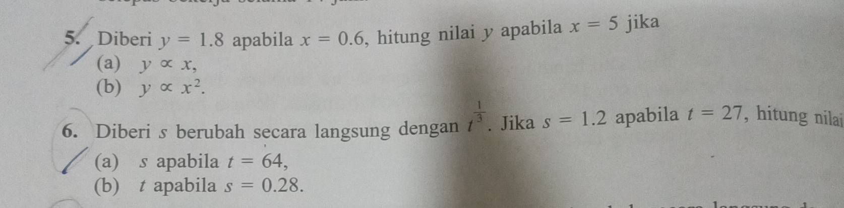 Diberi y=1.8 apabila x=0.6 , hitung nilai y apabila x=5 jika 
(a) yalpha x, 
(b) yalpha x^2. 
6. Diberi s berubah secara langsung dengan t^(frac 1)3. Jika s=1.2 apabila t=27 , hitung nilai 
(a) s apabila t=64, 
(b) t apabila s=0.28.