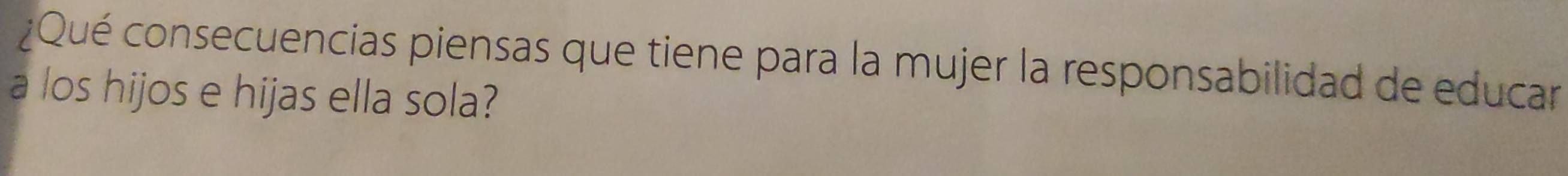 ¿Qué consecuencias piensas que tiene para la mujer la responsabilidad de educar 
a los hijos e hijas ella sola?