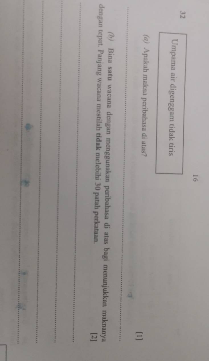 16 
32 
Umpama air digenggam tidak tiris 
_ 
(a) Apakah makna peribahasa di atas? 
[1] 
_ 
(b) Bina satu waçana dengan menggunakan peribahasa di atas bagi menunjukkan maknanya 
dengan tepat. Panjang wacana mestilah tidak melebihi 30 patah perkataan. 
[2] 
_ 
_ 
_ 
_