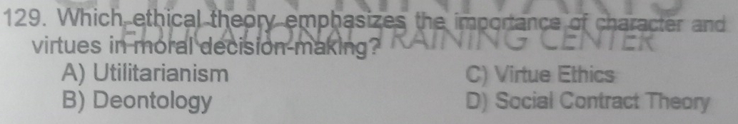 Which ethical theory emphasizes the importance of character and
virtues in moral decision making?
A) Utilitarianism C) Virtue Ethics
B) Deontology D) Social Contract Theory
