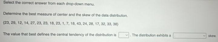 Select the correct answer from each drop-down menu. 
Determine the best measure of center and the skew of the data distribution.
23, 29, 12, 14,27,23,23,18,23,1,7,18,43,24,28,17, 32,33,38)
The value that best defines the central tendency of the distribution is □. The distribution exhibits a □ skew.