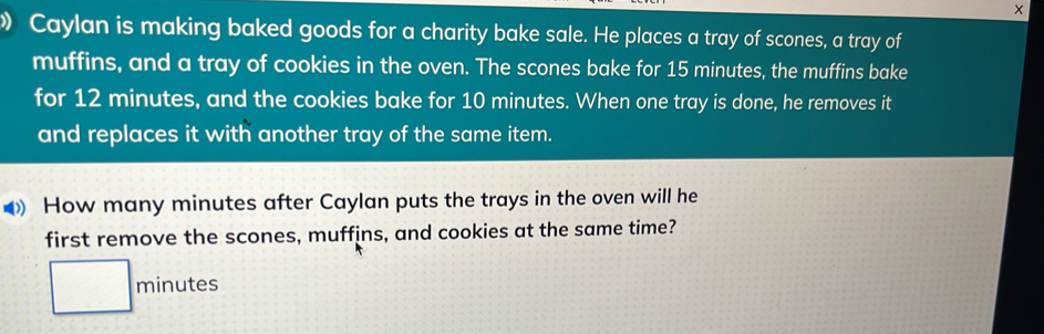 × 
Caylan is making baked goods for a charity bake sale. He places a tray of scones, a tray of 
muffins, and a tray of cookies in the oven. The scones bake for 15 minutes, the muffins bake 
for 12 minutes, and the cookies bake for 10 minutes. When one tray is done, he removes it 
and replaces it with another tray of the same item. 
》 How many minutes after Caylan puts the trays in the oven will he 
first remove the scones, muffins, and cookies at the same time?
minutes