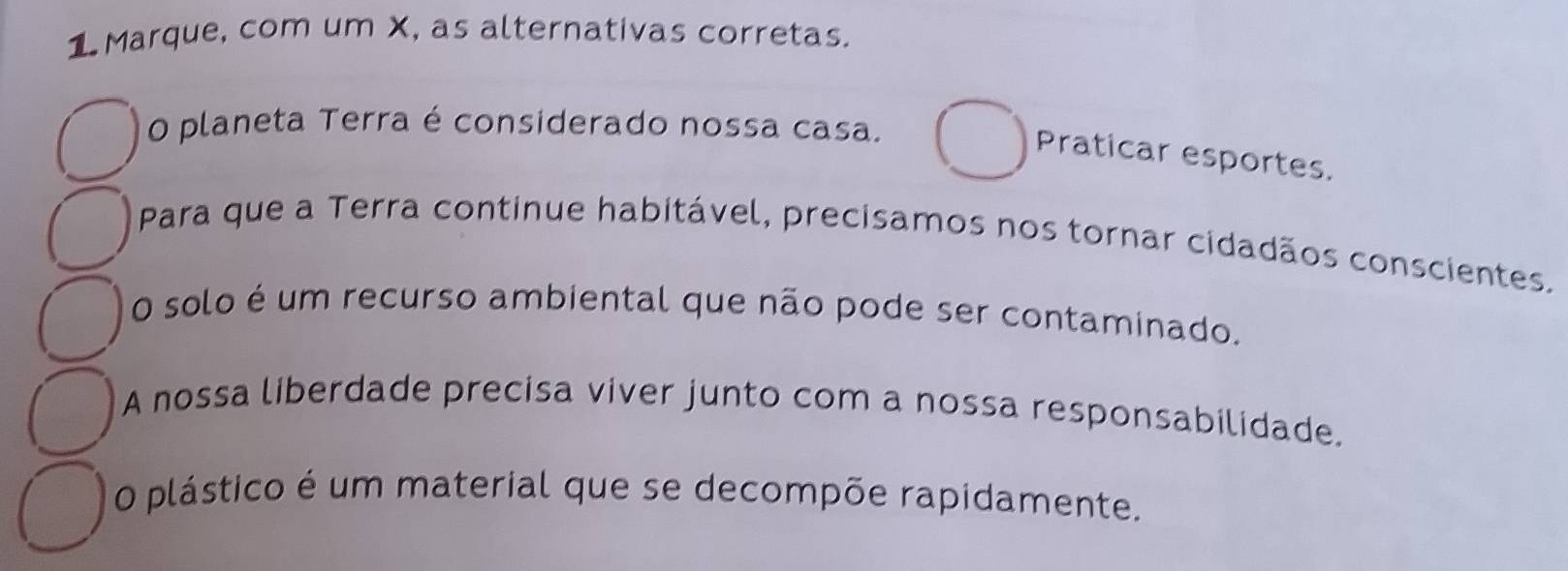 Marque, com um X, as alternativas corretas. 
O planeta Terra é considerado nossa casa. 
Praticar esportes. 
Para que a Terra continue habitável, precisamos nos tornar cidadãos conscientes. 
O solo é um recurso ambiental que não pode ser contaminado. 
A nossa liberdade precisa viver junto com a nossa responsabilidade. 
O plástico é um material que se decompõe rapidamente.