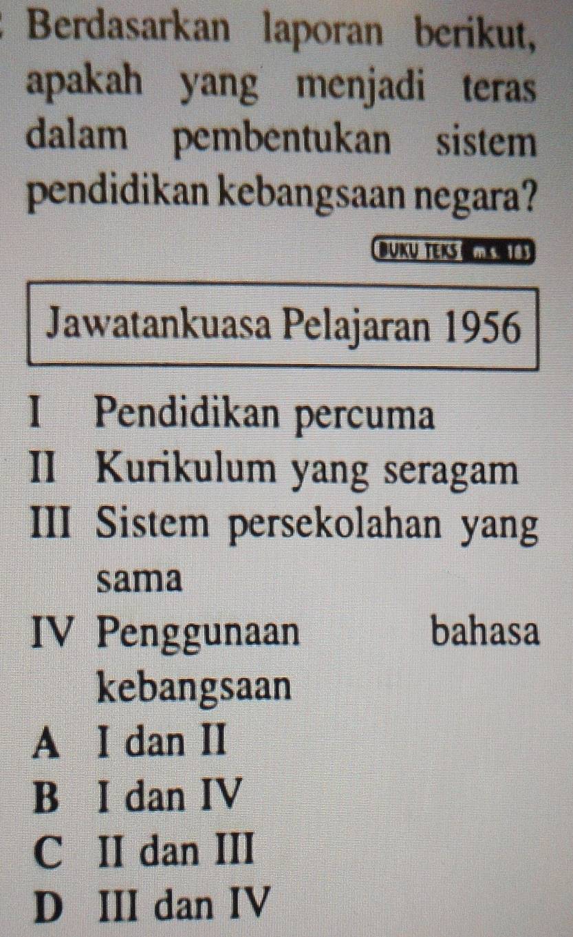 Berdasarkan laporan berikut,
apakah yang menjadi teras
dalam pembentukan sistem
pendidikan kebangsaan negara?
BUKų TEKS s
Jawatankuasa Pelajaran 1956
I Pendidikan percuma
II Kurikulum yang seragam
III Sistem persekolahan yang
sama
IV Penggunaan bahasa
kebangsaan
A I dan II
B I dan IV
C II dan III
D III dan IV