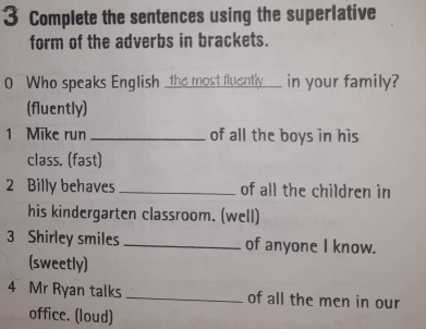 Complete the sentences using the superlative 
form of the adverbs in brackets. 
0 Who speaks English the most fluently___ in your family? 
(fluently) 
1 Mike run _of all the boys in his 
class. (fast) 
2 Billy behaves _of all the children in 
his kindergarten classroom. (well) 
3 Shirley smiles _of anyone I know. 
(sweetly) 
4 Mr Ryan talks _of all the men in our 
office. (loud)