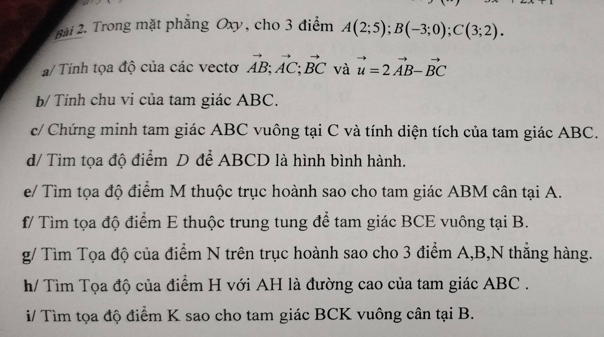 Trong mặt phăng Oxy, cho 3 điểm A(2;5); B(-3;0); C(3;2). 
a/ Tính tọa độ của các vectơ vector AB; vector AC; vector BC và vector u=2vector AB-vector BC
b/ Tính chu vi của tam giác ABC. 
c/ Chứng minh tam giác ABC vuông tại C và tính diện tích của tam giác ABC. 
d/ Tìm tọa độ điểm D để ABCD là hình bình hành. 
e/ Tìm tọa độ điểm M thuộc trục hoành sao cho tam giác ABM cân tại A. 
f/ Tìm tọa độ điểm E thuộc trung tung để tam giác BCE vuông tại B. 
g/ Tìm Tọa độ của điểm N trên trục hoành sao cho 3 điểm A, B,N thẳng hàng. 
h/ Tìm Tọa độ của điểm H với AH là đường cao của tam giác ABC. 
i/ Tìm tọa độ điểm K sao cho tam giác BCK vuông cân tại B.