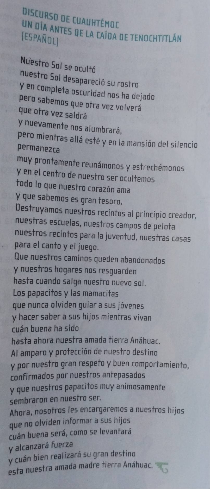 Discurso de Cuauhtémoc 
un día antes de la caída de tenochtitlán 
(Español) 
Nuestro Sol se ocultó 
nuestro Sol desapareció su rostro 
y en completa oscuridad nos ha dejado 
pero sabemos que otra vez volverá 
que otra vez saldrá 
y nuevamente nos alumbrará, 
pero mientras allá esté y en la mansión del silencio 
permanezca 
muy prontamente reunámonos y estrechémonos 
y en el centro de nuestro ser ocultemos 
todo lo que nuestro corazón ama 
y que sabemos es gran tesoro. 
Destruyamos nuestros recintos al principio creador, 
nuestras escuelas, nuestros campos de pelota 
nuestros recintos para la juventud, nuestras casas 
para el canto y el juego. 
Que nuestros caminos queden abandonados 
y nuestros hogares nos resguarden 
hasta cuando salga nuestro nuevo sol. 
Los papacitos y las mamacitas 
que nunca olviden guiar a sus jóvenes 
y hacer saber a sus hijos mientras vivan 
cuán buena ha sido 
hasta ahora nuestra amada tierra Anáhuac. 
Al amparo y protección de nuestro destino 
y por nuestro gran respeto y buen comportamiento, 
confirmados por nuestros antepasados 
y que nuestros papacitos muy animosamente 
sembraron en nuestro ser. 
Ahora, nosotros les encargaremos a nuestros hijos 
que no olviden informar a sus hijos 
cuán buena será, como se levantará 
y alcanzará fuerza 
y cuán bien realizará su gran destino 
esta nuestra amada madre tierra Anáhuac.