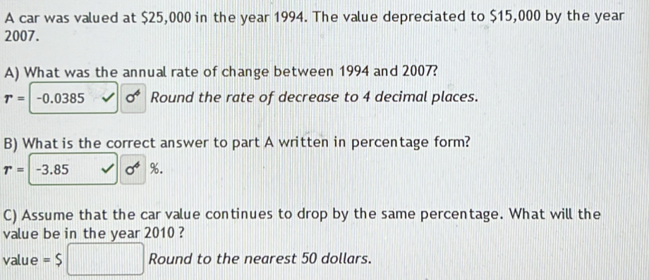 A car was valued at $25,000 in the year 1994. The value depreciated to $15,000 by the year
2007. 
A) What was the annual rate of change between 1994 and 2007?
r=|-0.0385 sigma^4 Round the rate of decrease to 4 decimal places. 
B) What is the correct answer to part A written in percentage form?
r=-3.85 O^4%
C) Assume that the car value continues to drop by the same percentage. What will the 
value be in the year 2010 ? 
value =$ □ Round to the nearest 50 dollars.