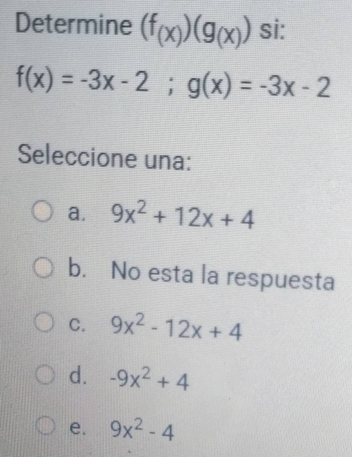 Determine (f_(x))(g_(x)) si:
f(x)=-3x-2; g(x)=-3x-2
Seleccione una:
a. 9x^2+12x+4
b. No esta la respuesta
C. 9x^2-12x+4
d. -9x^2+4
e. 9x^2-4