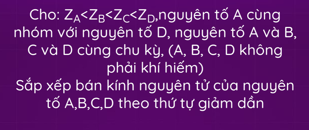 Cho: Z_A ,nguyên tố A cùng 
nhóm với nguyên tố D, nguyên tố A và B, 
C và D cùng chu kỳ, (A, B, C, D không 
phải khí hiếm) 
Sắp xếp bán kính nguyên tử của nguyên 
tố A, B, C,D theo thứ tự giảm dần