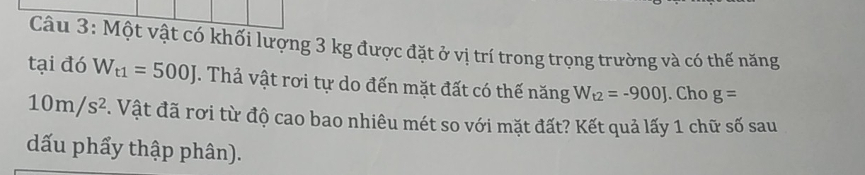 Một vật có khối lượng 3 kg được đặt ở vị trí trong trọng trường và có thế năng 
tại đó W_t1=500J. Thả vật rơi tự do đến mặt đất có thế năng W_t2=-900J. Cho g=
10m/s^2. Vật đã rơi từ độ cao bao nhiêu mét so với mặt đất? Kết quả lấy 1 chữ số sau 
dấu phẩy thập phân).