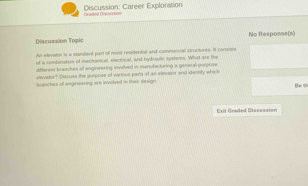 Discussion: Career Exploration 
Graded Discussion 
Discussion Topic No Response(s) 
An elevator is a standard part of most residential and commercial structures. It consists 
of a combination of mechanical, electrical, and hydraulic systems. What are the 
different branches of engineering involved in manufacturing a general-purpose 
elevator? Discuss the purpose of various parts of an elevator and identify which 
branches of engineering are involved in their design. Be th 
Exit Graded Discussion