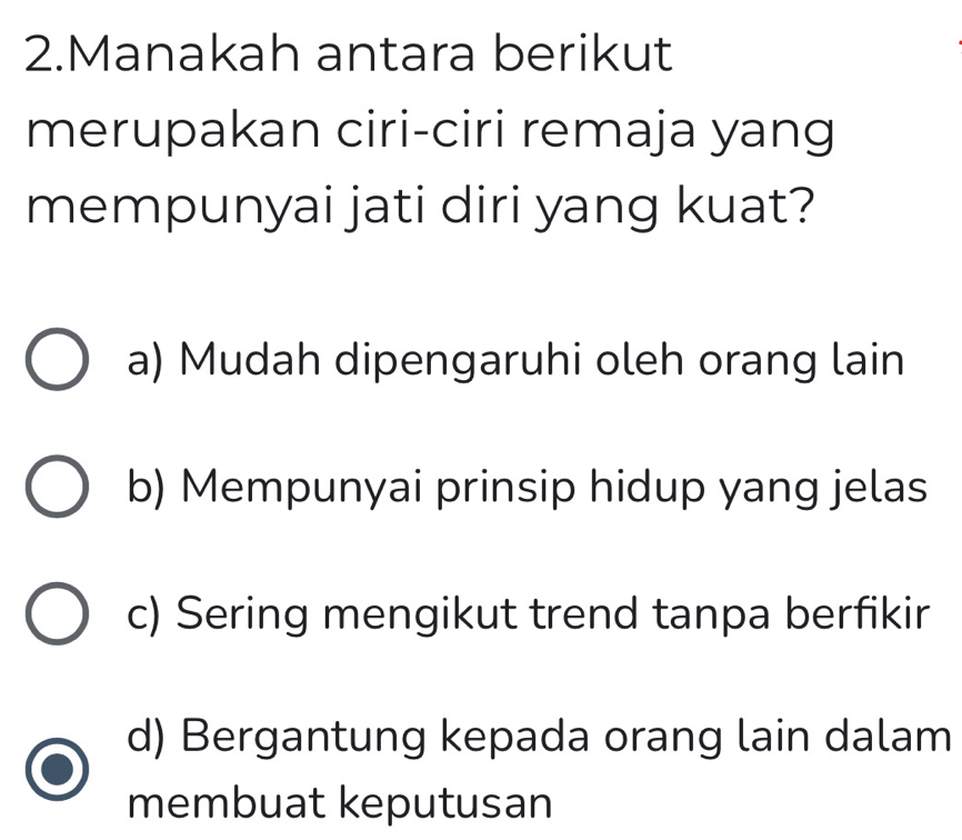 Manakah antara berikut
merupakan ciri-ciri remaja yang
mempunyai jati diri yang kuat?
a) Mudah dipengaruhi oleh orang lain
b) Mempunyai prinsip hidup yang jelas
c) Sering mengikut trend tanpa berfikir
d) Bergantung kepada orang lain dalam
membuat keputusan