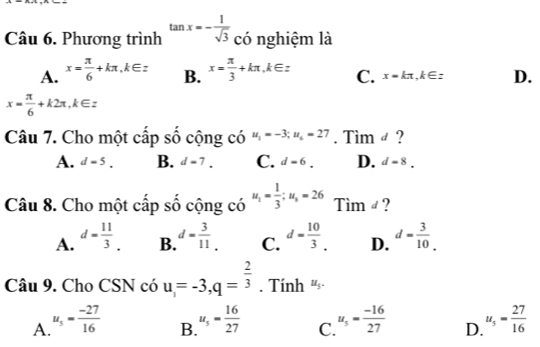 Phương trình tan x=- 1/sqrt(3)  có nghiệm là
A. x= π /6 +kπ , k∈ z B. x= π /3 +kπ , k∈ z C. x=kπ , k∈ z D.
x= π /6 +k2π , k∈ z
Câu 7. Cho một cấp số cộng có u_1=-3; u_6=27. Tim ø ?
A. d=5. B. d=7. C. d=6. D. d=8. 
Câu 8. Cho một cấp số cộng có u_1= 1/3 ; u_3=26 Timd 2
A. d= 11/3 . B. d= 3/11 _. C. d= 10/3 . D. d= 3/10 . 
Câu 9. Cho CSN có u=-3, q= 2/3 . Tính u_5.
A. u_5= (-27)/16  u_5= 16/27  C. u_5= (-16)/27  D. u_5= 27/16 
B.