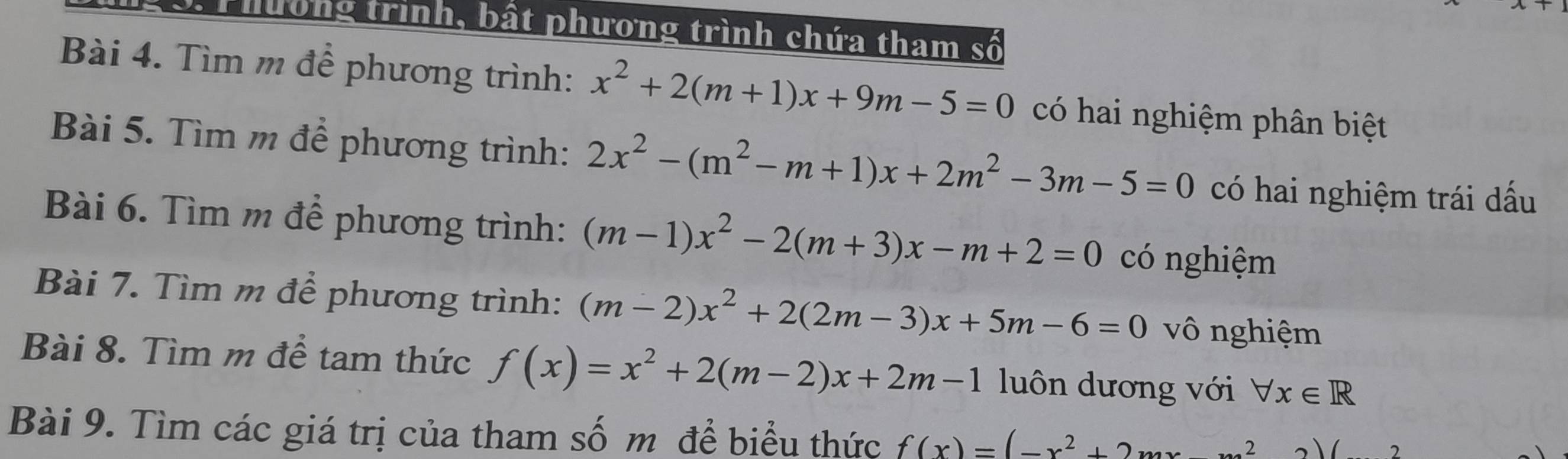 Phường trình, bất phương trình chứa tham số 
Bài 4. Tìm m để phương trình: x^2+2(m+1)x+9m-5=0 có hai nghiệm phân biệt 
Bài 5. Tìm m để phương trình: 2x^2-(m^2-m+1)x+2m^2-3m-5=0 có hai nghiệm trái dấu 
Bài 6. Tìm m để phương trình: (m-1)x^2-2(m+3)x-m+2=0 có nghiệm 
Bài 7. Tìm m để phương trình: (m-2)x^2+2(2m-3)x+5m-6=0 vô nghiệm 
Bài 8. Tìm m để tam thức f(x)=x^2+2(m-2)x+2m-1 luôn dương với forall x∈ R
Bài 9. Tìm các giá trị của tham số m để biểu thức f(x)=(-x^2+2mx 2