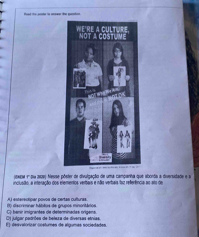 Read the poster to answer the question.
(ENEM 1° Dia 2020) Nesse pôster de divulgação de uma campanha que aborda a diversidade e a
inclusão, a interação dos elementos verbais e não verbais faz referência ao ato de
A) estereotipar povos de certas culturas.
B) discriminar hábitos de grupos minoritários.
C) banir imigrantes de determinadas origens.
D) julgar padrões de beleza de diversas etnias.
E) desvalorizar costumes de algumas sociedades.