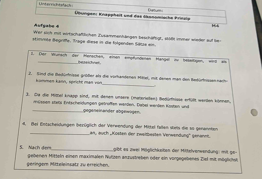 Unterrichtsfach: 
Datum: 
Übungen: Knappheit und das ökonomische Prinzip 
Aufgabe 4 M4 
Wer sich mit wirtschaftlichen Zusammenhängen beschäftigt, stößt immer wieder auf be- 
stimmte Begriffe. Trage diese in die folgenden Sätze ein. 
1. Der Wunsch der Menschen, einen empfundenen Mangel zu beseitigen, wird als 
bezeichnet. 
_ 
2. Sind die Bedürfnisse größer als die vorhandenen Mittel, mit denen man den Bedürfnissen nach- 
kommen kann, spricht man von 
. 
3. Da die Mittel knapp sind, mit denen unsere (materiellen) Bedürfnisse erfüllt werden können, 
müssen stets Entscheidungen getroffen werden. Dabei werden Kosten und 
_gegeneinander abgewogen. 
4. Bei Entscheidungen bezüglich der Verwendung der Mittel fallen stets die so genannten 
_an, auch „Kosten der zweitbesten Verwendung' genannt. 
5. Nach dem_ gibt es zwei Möglichkeiten der Mittelverwendung: mit ge- 
gebenen Mitteln einen maximalen Nutzen anzustreben oder ein vorgegebenes Ziel mit möglichst 
geringem Mitteleinsatz zu erreichen.