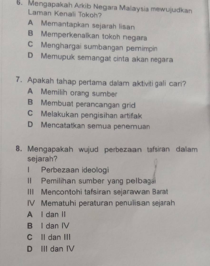 Mengapakah Arkib Negara Malaysia mewujudkan
Laman Kenali Tokoh?
A Memantapkan sejarah lisan
B Memperkenalkan tokoh negara
C Menghargai sumbangan pemimpin
D Memupuk semangat cinta akan negara
7. Apakah tahap pertama dalam aktiviti gali cari?
A Memilih orang sumber
B Membuat perancangan grid
C Melakukan pengisihan artifak
D Mencatatkan semua penemuan
8. Mengapakah wujud perbezaan tafsiran dalam
sejarah?
1 Perbezaan ideologi
Il Pemilihan sumber yang pelbagai
III Mencontohi tafsiran sejarawan Barat
IV Mematuhi peraturan penulisan sejarah
A I dan II
B I dan IV
C Il dan III
D III dan IV