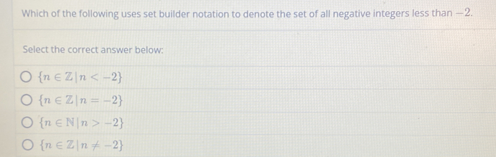 Which of the following uses set builder notation to denote the set of all negative integers less than —2.
Select the correct answer below:
 n∈ Z|n
 n∈ Z|n=-2
 n∈ N|n>-2
 n∈ Z|n!= -2