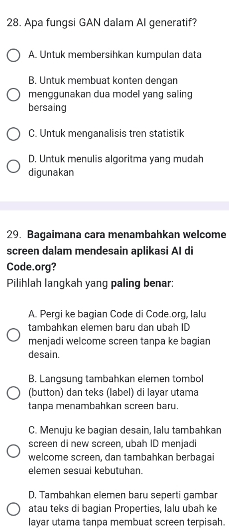 Apa fungsi GAN dalam AI generatif?
A. Untuk membersihkan kumpulan data
B. Untuk membuat konten dengan
menggunakan dua model yang saling
bersaing
C. Untuk menganalisis tren statistik
D. Untuk menulis algoritma yang mudah
digunakan
29. Bagaimana cara menambahkan welcome
screen dalam mendesain aplikasi AI di
Code.org?
Pilihlah langkah yang paling benar:
A. Pergi ke bagian Code di Code.org, lalu
tambahkan elemen baru dan ubah ID
menjadi welcome screen tanpa ke bagian
desain.
B. Langsung tambahkan elemen tombol
(button) dan teks (label) di layar utama
tanpa menambahkan screen baru.
C. Menuju ke bagian desain, lalu tambahkan
screen di new screen, ubah ID menjadi
welcome screen, dan tambahkan berbagai
elemen sesuai kebutuhan.
D. Tambahkan elemen baru seperti gambar
atau teks di bagian Properties, lalu ubah ke
layar utama tanpa membuat screen terpisah.