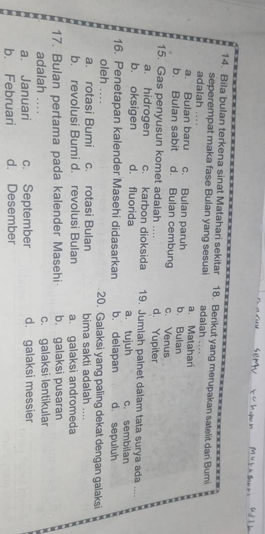 Bila bulan terkena sinat Matahari sekitar 18. Berikut yang merupakan satelit dari Bumi
seperempat maka fase Bulan yang sesuai adalah 
adalah . . . . a. Matahari
a. Bulan baru c. Bulan paruh b. Bulan
b. Bulan sabit d. Bulan cembung c. Venus
15. Gas penyusun komet adalah .... d. Yupiter
a. hidrogen c. karbon dioksida 19. Jumlah palnet dalam tata surya ada ....
b. oksigen d. fluorida a. tujuh c. sembilan
16. Penetapan kalender Masehi didasarkan b. delapan d. sepuluh
oleh ... 20. Galaksi yang paling dekat dengan galaksi
a. rotasi Bumi c. rotasi Bulan bima sakti adalah _
b. revolusi Bumi d. revolusi Bulan a. galaksi andromeda
17. Bulan pertama pada kalender Masehi· b. galaksi pusaran
adalah …. c. galaksi lentikular
a. Januari c. September d. galaksi messier
b. Februari d. Desember