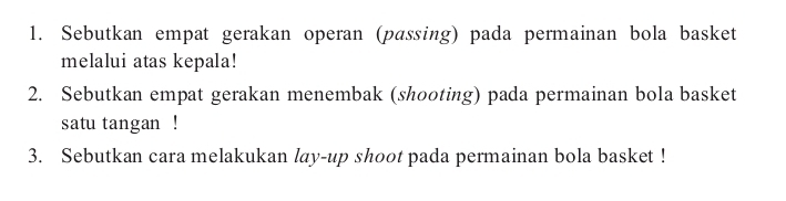 Sebutkan empat gerakan operan (passing) pada permainan bola basket 
melalui atas kepala! 
2. Sebutkan empat gerakan menembak (shooting) pada permainan bola basket 
satu tangan ! 
3. Sebutkan cara melakukan lay-up shoot pada permainan bola basket !