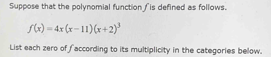 Suppose that the polynomial function fis defined as follows.
f(x)=4x(x-11)(x+2)^3
List each zero of faccording to its multiplicity in the categories below.