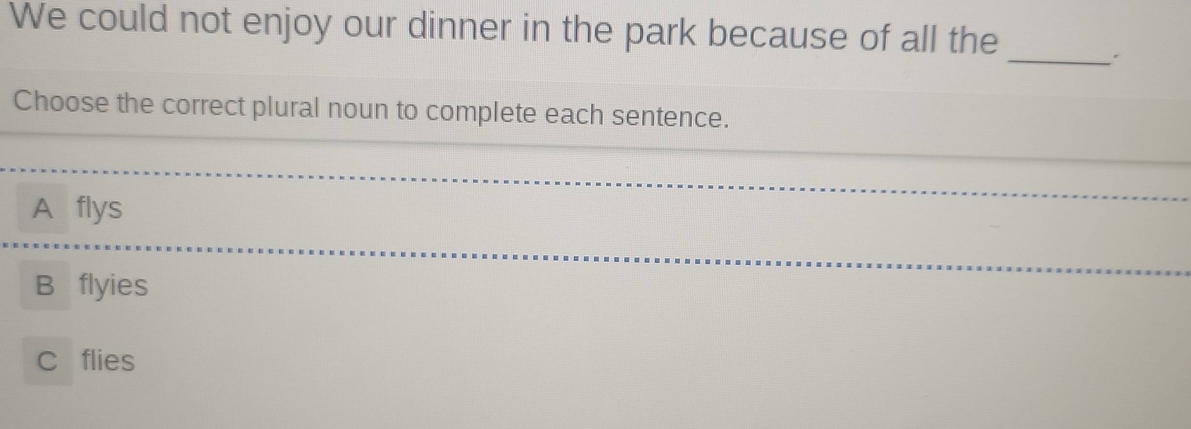 We could not enjoy our dinner in the park because of all the
_.
Choose the correct plural noun to complete each sentence.
_
A flys
_
B flyies
_
C flies