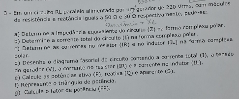 Em um circuito RL paralelo alimentado por um gerador de 220 Vrms, com módulos 
de resistência e reatância iguais a 50 Ω e 30 Ω respectivamente, pede-se: 
a) Determine a impedância equivalente do circuito (Z) na forma complexa polar. 
b) Determine a corrente total do circuito (I) na forma complexa polar. 
c) Determine as correntes no resistor (IR) e no indutor (IL) na forma complexa 
polar. 
d) Desenhe o diagrama fasorial do circuito contendo a corrente total (I), a tensão 
do gerador (V), a corrente no resistor (IR) e a corrente no indutor (IL). 
e) Calcule as potências ativa (P), reativa (Q) e aparente (S). 
f) Represente o triângulo de potência. 
g) Calcule o fator de potência (FP).