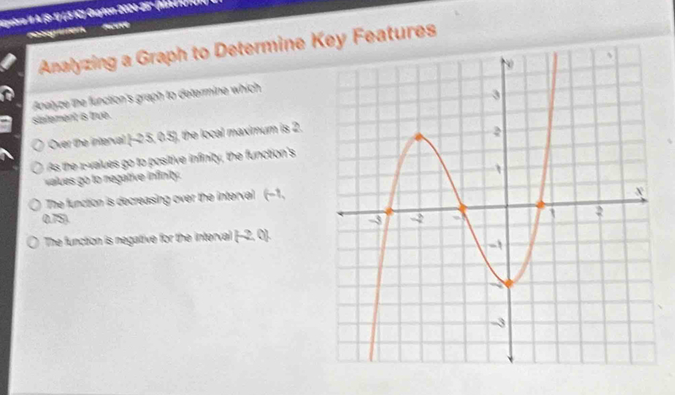 ypebrra I A (Sº 1) (5 IC) Guayon 2004-25º (Madichn
reteg uten. Auve
Analyzing a Graph to Determine Key Features
Anelyze the function's graph to determine which
I
slatement is true.
Over the interval [-2.5, 0.5], the local maximum is 2.
As the values go to positive infinity, the function's
values go to negative infinity.
The function is decreasing over the interval (-1,
0.75).
The function is negative for the interval (-2, 0).